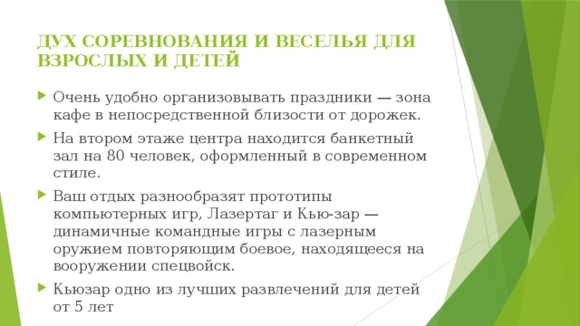 ДУХ СОРЕВНОВАНИЯ И ВЕСЕЛЬЯ ДЛЯ ВЗРОСЛЫХ И ДЕТЕЙ   Очень удобно организовывать праздники — зона кафе в непосредственной близости от дорожек. На втором этаже центра находится банкетный зал на 80 человек, оформленный в современном стиле. Ваш отдых разнообразят прототипы компьютерных игр, Лазертаг и Кью-зар — динамичные командные игры с лазерным оружием повторяющим боевое, находящееся на вооружении спецвойск. Кьюзар одно из лучших развлечений для детей от 5 лет 
