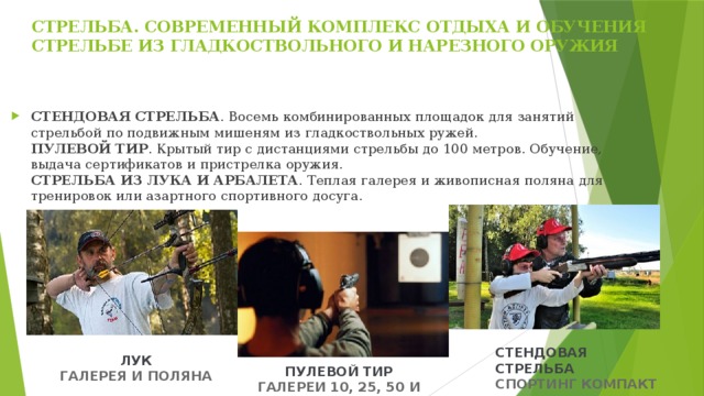 СТРЕЛЬБА. СОВРЕМЕННЫЙ КОМПЛЕКС ОТДЫХА И ОБУЧЕНИЯ СТРЕЛЬБЕ ИЗ ГЛАДКОСТВОЛЬНОГО И НАРЕЗНОГО ОРУЖИЯ   СТЕНДОВАЯ СТРЕЛЬБА . Восемь комбинированных площадок для занятий стрельбой по подвижным мишеням из гладкоствольных ружей.  ПУЛЕВОЙ ТИР . Крытый тир с дистанциями стрельбы до 100 метров. Обучение, выдача сертификатов и пристрелка оружия.  СТРЕЛЬБА ИЗ ЛУКА И АРБАЛЕТА . Теплая галерея и живописная поляна для тренировок или азартного спортивного досуга. СТЕНДОВАЯ СТРЕЛЬБА СПОРТИНГ КОМПАКТ ЛУК ГАЛЕРЕЯ И ПОЛЯНА ПУЛЕВОЙ ТИР ГАЛЕРЕИ 10, 25, 50 И 100 М 