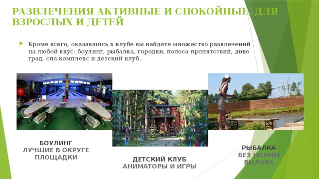 РАЗВЛЕЧЕНИЯ АКТИВНЫЕ И СПОКОЙНЫЕ, ДЛЯ ВЗРОСЛЫХ И ДЕТЕЙ   Кроме всего, оказавшись в клубе вы найдете множество развлечений на любой вкус: боулинг, рыбалка, городки, полоса препятствий, диво град, спа комплекс и детский клуб. БОУЛИНГ ЛУЧШИЕ В ОКРУГЕ ПЛОЩАДКИ РЫБАЛКА БЕЗ НОРМЫ ВЫЛОВА ДЕТСКИЙ КЛУБ АНИМАТОРЫ И ИГРЫ 