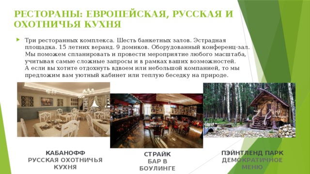 РЕСТОРАНЫ: ЕВРОПЕЙСКАЯ, РУССКАЯ И ОХОТНИЧЬЯ КУХНЯ   Три ресторанных комплекса. Шесть банкетных залов. Эстрадная площадка. 15 летних веранд. 9 домиков. Оборудованный конференц-зал. Мы поможем спланировать и провести мероприятие любого масштаба, учитывая самые сложные запросы и в рамках ваших возможностей.  А если вы хотите отдохнуть вдвоем или небольшой компанией, то мы предложим вам уютный кабинет или теплую беседку на природе. КАБАНОФФ ПЭЙНТЛЕНД ПАРК РУССКАЯ ОХОТНИЧЬЯ КУХНЯ ДЕМОКРАТИЧНОЕ МЕНЮ СТРАЙК БАР В БОУЛИНГЕ 
