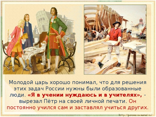  Молодой царь хорошо понимал, что для решения этих задач России нужны были образованные люди. «Я в учении нуждаюсь и в учителях», - вырезал Пётр на своей личной печати. Он постоянно учился сам и заставлял учиться других. 