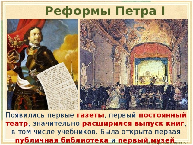 Реформы Петра I  Появились первые  газеты , первый постоянный театр , значительно расширился выпуск книг , в том числе учебников. Была открыта первая публичная библиотека и первый музей . 