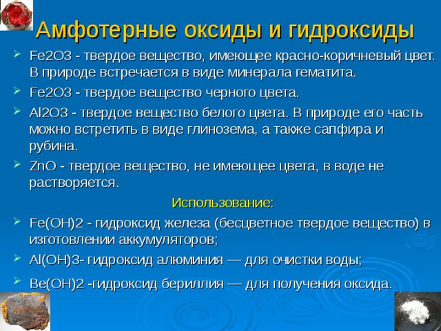 Амфотерные оксиды и гидроксиды Fe2O3 - твердое вещество, имеющее красно-коричневый цвет. В природе встречается в виде минерала гематита. Fe2O3 - твердое вещество черного цвета. Al2O3 - твердое вещество белого цвета. В природе его часть можно встретить в виде глинозема, а также сапфира и рубина. ZnO - твердое вещество, не имеющее цвета, в воде не растворяется. Использование:  Fe(OН)2 - гидроксид железа (бесцветное твердое вещество) в изготовлении аккумуляторов; Al ( O Н) 3 - гидроксид алюминия — для очистки воды; Ве(ОН)2 -гидроксид бериллия — для получения оксида.   