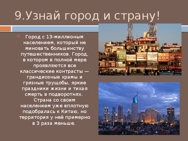 9.Узнай город и страну! Город с 13-миллионым населением, который не миновать большинству путешественников. Город, в котором в полной мере проявляются все классические контрасты — грандиозные храмы и грязные трущобы, яркие праздники жизни и тихая смерть в подворотнях. Страна со своим населением уже вплотную подобралась к Китаю, но территория у неё примерно в 3 раза меньше. 