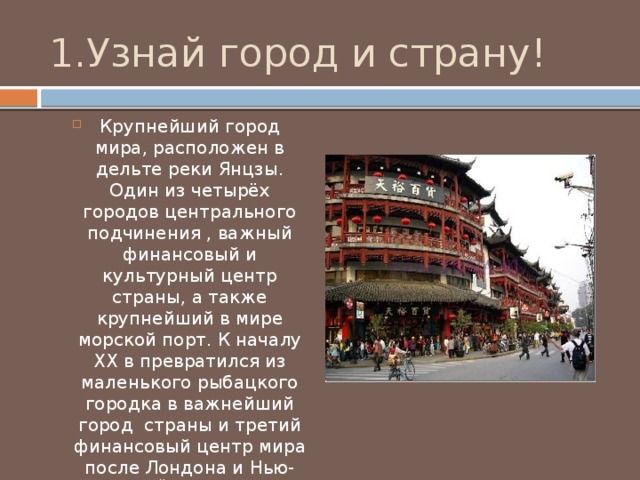 1.Узнай город и страну!  Крупнейший город мира, расположен в дельте реки Янцзы. Один из четырёх городов центрального подчинения , важный финансовый и культурный центр страны, а также крупнейший в мире морской порт. К началу XX в превратился из маленького рыбацкого городка в важнейший город страны и третий финансовый центр мира после Лондона и Нью-Йорка. 
