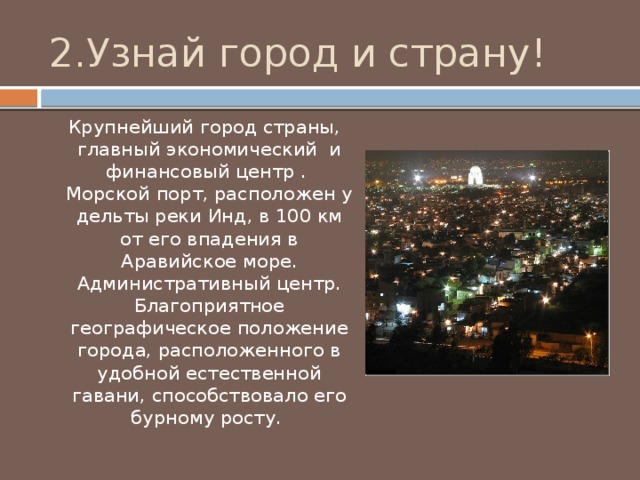 2.Узнай город и страну!  Крупнейший город страны, главный экономический и финансовый центр . Морской порт, расположен у дельты реки Инд, в 100 км от его впадения в Аравийское море. Административный центр. Благоприятное географическое положение города, расположенного в удобной естественной гавани, способствовало его бурному росту. 