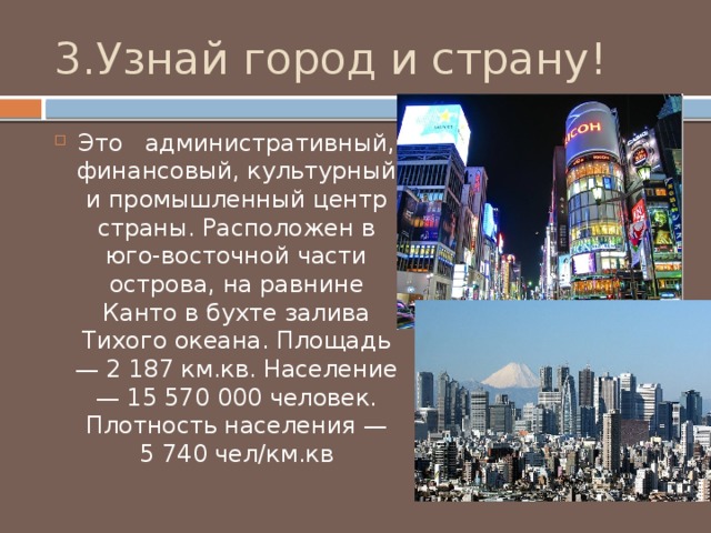 3.Узнай город и страну! Это административный, финансовый, культурный и промышленный центр страны. Расположен в юго-восточной части острова, на равнине Канто в бухте залива Тихого океана. Площадь — 2 187 км.кв. Население — 15 570 000 человек. Плотность населения — 5 740 чел/км.кв 