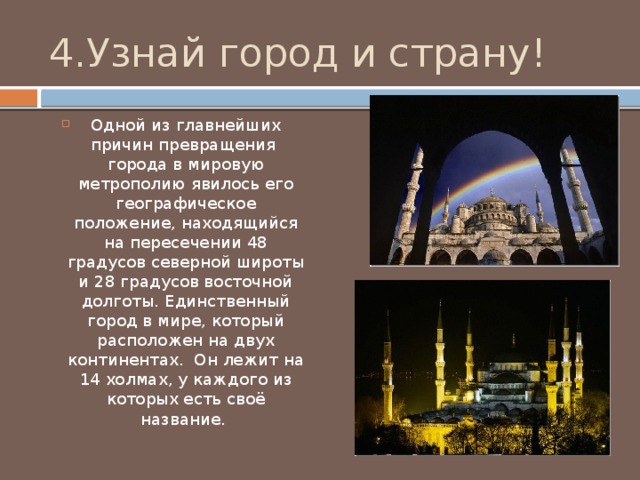4.Узнай город и страну! Одной из главнейших причин превращения города в мировую метрополию явилось его географическое положение, находящийся на пересечении 48 градусов северной широты и 28 градусов восточной долготы. Единственный город в мире, который расположен на двух континентах. Он лежит на 14 холмах, у каждого из которых есть своё название. 