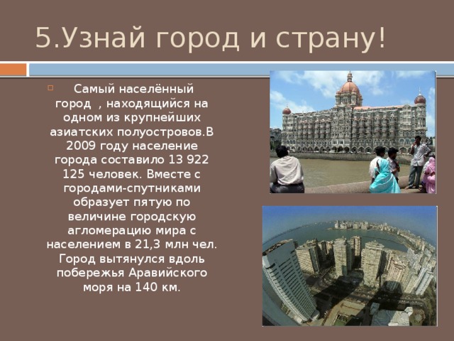 5.Узнай город и страну!  Самый населённый город , находящийся на одном из крупнейших азиатских полуостровов.В 2009 году население города составило 13 922 125 человек. Вместе с городами-спутниками образует пятую по величине городскую агломерацию мира с населением в 21,3 млн чел. Город вытянулся вдоль побережья Аравийского моря на 140 км. 