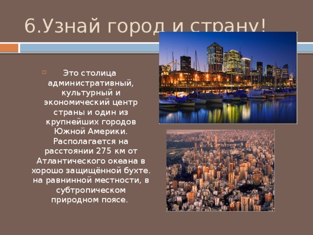6.Узнай город и страну! Это столица административный, культурный и экономический центр страны и один из крупнейших городов Южной Америки. Располагается на расстоянии 275 км от Атлантического океана в хорошо защищённой бухте. на равнинной местности, в субтропическом природном поясе. 