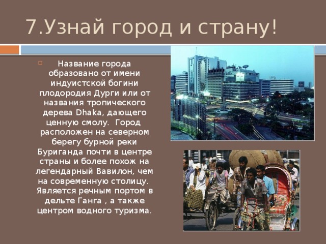 7.Узнай город и страну! Название города образовано от имени индуистской богини плодородия Дурги или от названия тропического дерева Dhaka, дающего ценную смолу. Город расположен на северном берегу бурной реки Буриганда почти в центре страны и более похож на легендарный Вавилон, чем на современную столицу. Является речным портом в дельте Ганга , а также центром водного туризма. 
