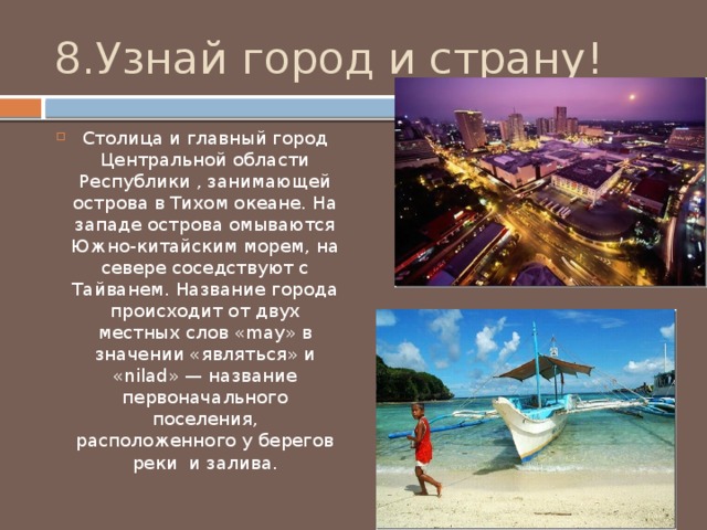 8.Узнай город и страну! Столица и главный город Центральной области Республики , занимающей острова в Тихом океане. На западе острова омываются Южно-китайским морем, на севере соседствуют с Тайванем. Название города происходит от двух местных слов «may» в значении «являться» и «nilad» — название первоначального поселения, расположенного у берегов реки и залива. 