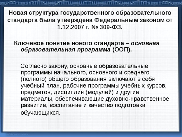 Н овая структура государственного образовательного стандарта была утверждена Федеральным законом от 1.12.2007 г. № 309-ФЗ.   Ключевое понятие нового стандарта – основная образовательная программа (ООП).   Согласно закону, основные образовательные программы начального, основного и среднего (полного) общего образования включают в себя учебный план, рабочие программы учебных курсов, предметов, дисциплин (модулей) и другие материалы, обеспечивающие духовно-нравственное развитие, воспитание и качество подготовки обучающихся.  
