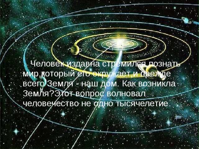  Человек издавна стремился познать мир , который его окружает , и прежде всего Земля  -  наш дом . Как возникла Земля ? Этот вопрос волновал человечество не одно тысячелетие . 