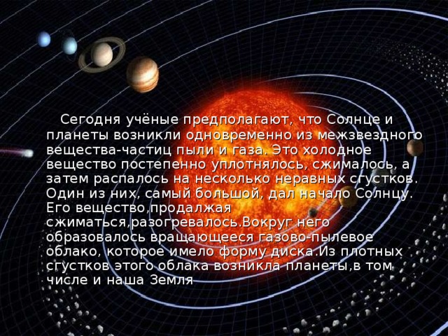  Сегодня учёные предполагают, что Солнце и планеты возникли одновременно из межзвездного вещества-частиц пыли и газа. Это холодное вещество постепенно уплотнялось, сжималось, а затем распалось на несколько неравных сгустков. Один из них, самый большой, дал начало Солнцу. Его вещество,продалжая сжиматься , разогревалось . Вокруг него образовалось вращающееся газово-пылевое облако , которое имело форму диска . Из плотных сгустков этого облака возникла планеты , в том числе и наша Земля 
