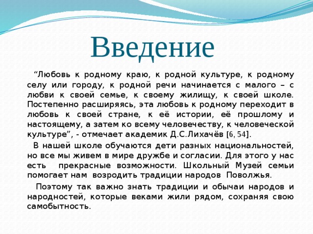 Введение  “ Любовь к родному краю, к родной культуре, к родному селу или городу, к родной речи начинается с малого – с любви к своей семье, к своему жилищу, к своей школе. Постепенно расширяясь, эта любовь к родному переходит в любовь к своей стране, к её истории, её прошлому и настоящему, а затем ко всему человечеству, к человеческой культуре”, - отмечает академик Д.С.Лихачёв [6, 54 ].  В нашей школе обучаются дети разных национальностей, но все мы живем в мире дружбе и согласии. Для этого у нас есть прекрасные возможности. Школьный Музей семьи помогает нам возродить традиции народов Поволжья.  Поэтому так важно знать традиции и обычаи народов и народностей, которые веками жили рядом, сохраняя свою самобытность. 