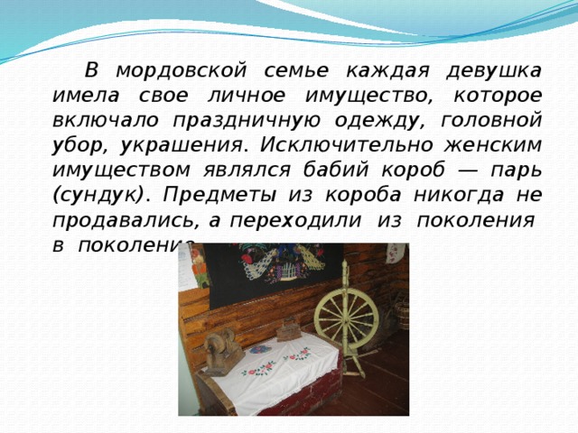  В мордовской семье каждая девушка имела свое личное имущество, которое включало праздничную одежду, головной убор, украшения. Исключительно женским имуществом являлся бабий короб — парь (сундук). Предметы из короба никогда не продавались, а переходили из поколения в поколение.  