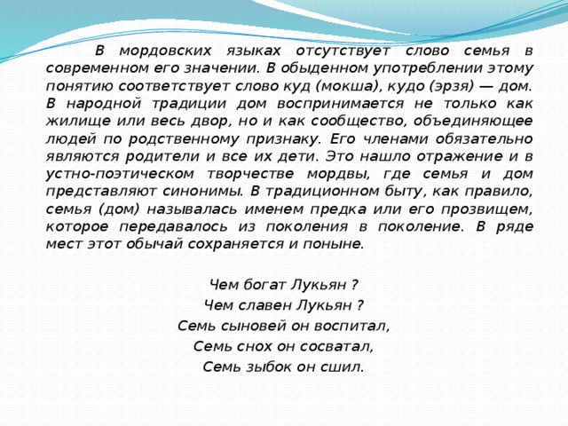  В мордовских языках отсутствует слово семья в современном его значении. В обыденном употреблении этому понятию соответствует слово куд (мокша), кудо (эрзя) — дом. В народной традиции дом воспринимается не только как жилище или весь двор, но и как сообщество, объединяющее людей по родственному признаку. Его членами обязательно являются родители и все их дети. Это нашло отражение и в устно-поэтическом творчестве мордвы, где семья и дом представляют синонимы. В традиционном быту, как правило, семья (дом) называлась именем предка или его прозвищем, которое передавалось из поколения в поколение. В ряде мест этот обычай сохраняется и поныне.  Чем богат Лукьян ? Чем славен Лукьян ? Семь сыновей он воспитал, Семь снох он сосватал, Семь зыбок он сшил. 