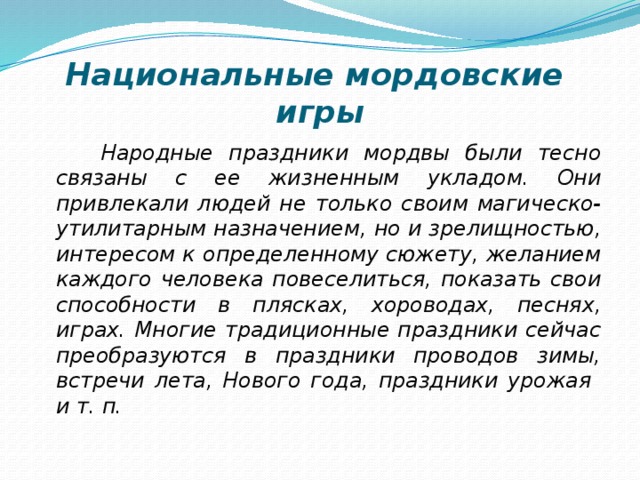 Национальные мордовские  игры  Народные праздники мордвы были тесно связаны с ее жизненным укладом. Они привлекали людей не только своим магическо-утилитарным назначением, но и зрелищностью, интересом к определенному сюжету, желанием каждого человека повеселиться, показать свои способности в плясках, хороводах, песнях, играх. Многие традиционные праздники сейчас преобразуются в праздники проводов зимы, встречи лета, Нового года, праздники урожая и т. п. 