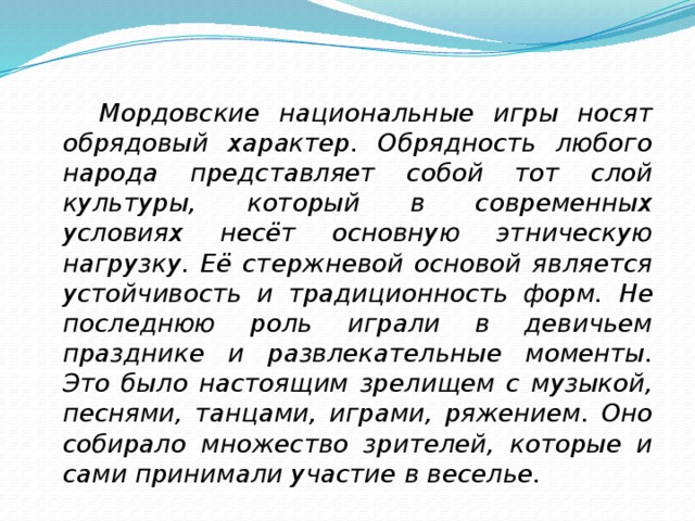  Мордовские национальные игры носят обрядовый характер. Обрядность любого народа представляет собой тот слой культуры, который в современных условиях несёт основную этническую нагрузку. Её стержневой основой является устойчивость и традиционность форм.  Не последнюю роль играли в девичьем празднике и развлекательные моменты. Это было настоящим зрелищем с музыкой, песнями, танцами, играми, ряжением. Оно собирало множество зрителей, которые и сами принимали участие в веселье.  