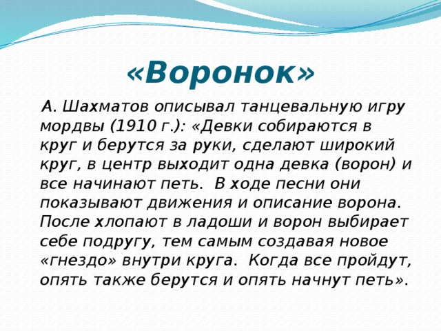 «Воронок»  А. Шахматов описывал танцевальную игру мордвы (1910 г.): «Девки собираются в круг и берутся за руки, сделают широкий круг, в центр выходит одна девка (ворон) и все начинают петь. В ходе песни они показывают движения и описание ворона. После хлопают в ладоши и ворон выбирает себе подругу, тем самым создавая новое «гнездо» внутри круга. Когда все пройдут, опять также берутся и опять начнут петь». 
