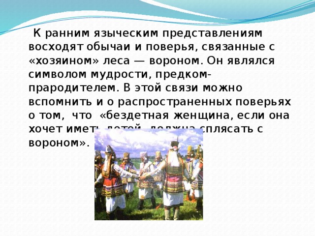  К ранним языческим представлениям восходят обычаи и поверья, связанные с «хозяином» леса — вороном. Он являлся символом мудрости, предком-прародителем. В этой связи можно вспомнить и о распространенных поверьях о том, что «бездетная женщина, если она хочет иметь детей, должна сплясать с вороном». 