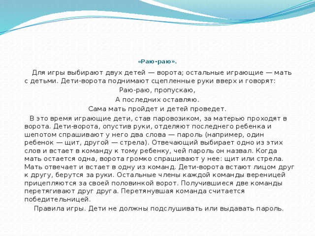      « Раю-раю».    Для игры выбирают двух детей — ворота; остальные играющие — мать с детьми. Дети-ворота поднимают сцепленные руки вверх и говорят: Раю-раю, пропускаю, А последних оставляю. Сама мать пройдет и детей проведет.  В это время играющие дети, став паровозиком, за матерью проходят в ворота. Дети-ворота, опустив руки, отделяют последнего ребенка и шепотом спрашивают у него два слова — пароль (например, один ребенок — щит, другой — стрела). Отвечающий выбирает одно из этих слов и встает в команду к тому ребенку, чей пароль он назвал. Когда мать остается одна, ворота громко спрашивают у нее: щит или стрела. Мать отвечает и встает в одну из команд. Дети-ворота встают лицом друг к другу, берутся за руки. Остальные члены каждой команды вереницей прицепляются за своей половинкой ворот. Получившиеся две команды перетягивают друг друга. Перетянувшая команда считается победительницей.  Правила игры. Дети не должны подслушивать или выдавать пароль. 