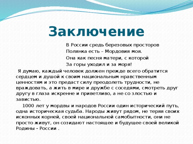 Заключение  В России средь березовых просторов  Полянка есть – Мордовия моя.  Она как песня матери, с которой  За горы уходил и за моря!  Я думаю, каждый человек должен прежде всего обратится сердцем и душой к своим национальным нравственным ценностям и это предаст силу преодолеть трудности, не враждовать, а жить в мире и дружбе с соседями, смотреть друг другу в глаза искренне и приветливо, а не со злостью и завистью.  1000 лет у мордвы и народов России один исторический путь, одна историческая судьба. Народы живут рядом, не теряя своих исконных корней, своей национальной самобытности, они не просто живут, он созидают настоящее и будущее своей великой Родины - России . 