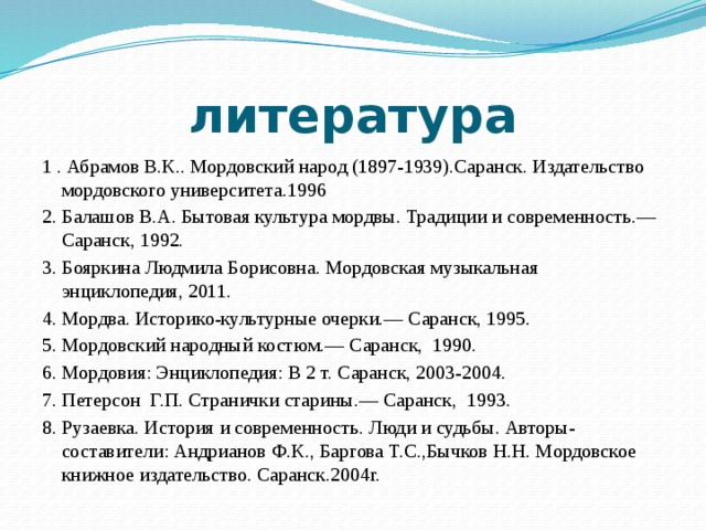 литература 1 . Абрамов В.К.. Мордовский народ (1897-1939).Саранск. Издательство мордовского университета.1996 2. Балашов В.А. Бытовая культура мордвы. Традиции и современность.— Саранск, 1992. 3. Бояркина Людмила Борисовна. Мордовская музыкальная энциклопедия, 2011. 4. Мордва. Историко-культурные очерки.— Саранск, 1995. 5. Мордовский народный костюм.— Саранск, 1990. 6. Мордовия: Энциклопедия: В 2 т. Саранск, 2003-2004. 7. Петерсон Г.П. Странички старины.— Саранск, 1993. 8. Рузаевка. История и современность. Люди и судьбы. Авторы-составители: Андрианов Ф.К., Баргова Т.С.,Бычков Н.Н. Мордовское книжное издательство. Саранск.2004г. 