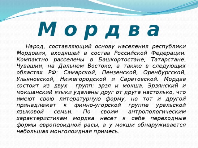 М о р д в а  Народ, составляющий основу населения республики Мордовия, входящей в состав Российской Федерации. Компактно расселены в Башкортостане, Татарстане, Чувашии, на Дальнем Востоке, а также в следующих областях РФ: Самарской, Пензенской, Оренбургской, Ульяновской, Нижегородской и Саратовской. Мордва состоит из двух групп: эрзя и мокша. Эрзянский и мокшанский языки удалены друг от друга настолько, что имеют свою литературную форму, но тот и другой принадлежат к финно-угорской группе уральской языковой семьи. По своим антропологическим характеристикам мордва несет в себе переходные формы европеоидной расы, а у мокши обнаруживается небольшая монголоидная примесь. 