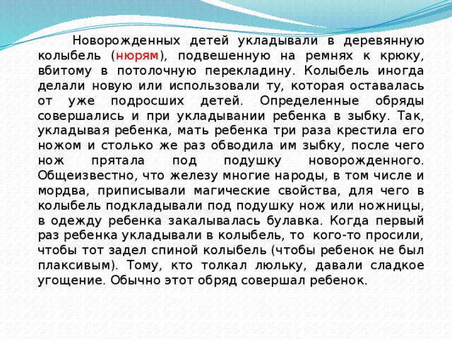  Новорожденных детей укладывали в деревянную колыбель ( нюрям ), подвешенную на ремнях к крюку, вбитому в потолочную перекладину. Колыбель иногда делали новую или использовали ту, которая оставалась от уже подросших детей. Определенные обряды совершались и при укладывании ребенка в зыбку. Так, укладывая ребенка, мать ребенка три раза крестила его ножом и столько же раз обводила им зыбку, после чего нож прятала под подушку новорожденного. Общеизвестно, что железу многие народы, в том числе и мордва, приписывали магические свойства, для чего в колыбель подкладывали под подушку нож или ножницы, в одежду ребенка закалывалась булавка. Когда первый раз ребенка укладывали в колыбель, то кого-то просили, чтобы тот задел спиной колыбель (чтобы ребенок не был плаксивым). Тому, кто толкал люльку, давали сладкое угощение. Обычно этот обряд совершал ребенок. 