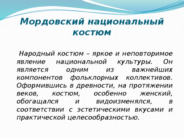 Мордовский национальный костюм  Народный костюм – яркое и неповторимое явление национальной культуры. Он является одним из важнейших компонентов фольклорных коллективов. Оформившись в древности, на протяжении веков, костюм, особенно женский, обогащался и видоизменялся, в соответствии с эстетическими вкусами и практической целесообразностью. 