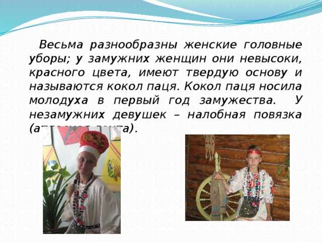  Весьма разнообразны женские головные уборы; у замужних женщин они невысоки, красного цвета, имеют твердую основу и называются кокол паця. Кокол паця носила молодуха в первый год замужества. У незамужних девушек – налобная повязка (атласная лента). 