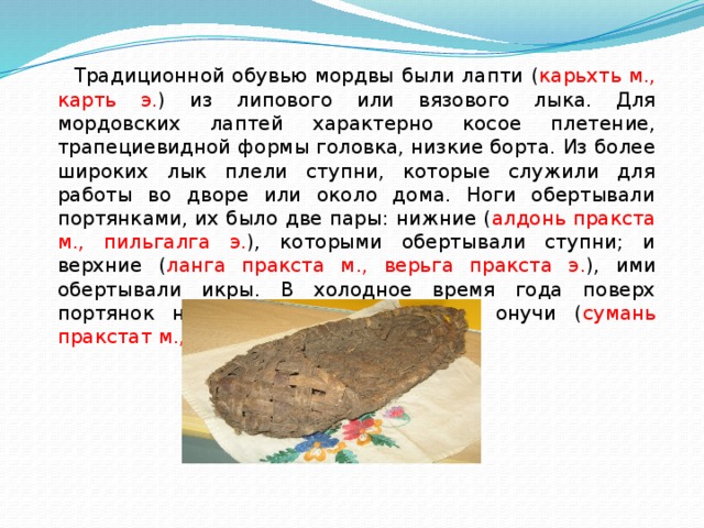  Традиционной обувью мордвы были лапти ( карьхть м., карть э. ) из липового или вязового лыка. Для мордовских лаптей характерно косое плетение, трапециевидной формы головка, низкие борта. Из более широких лык плели ступни, которые служили для работы во дворе или около дома. Ноги обертывали портянками, их было две пары: нижние ( алдонь пракста м., пильгалга э. ), которыми обертывали ступни; и верхние ( ланга пракста м., верьга пракста э. ), ими обертывали икры. В холодное время года поверх портянок носили белые или черные онучи ( сумань пракстат м., э. ) из сукна. 