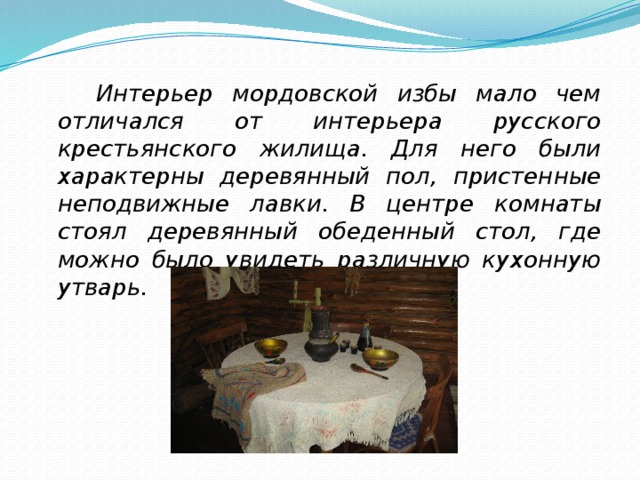  Интерьер мордовской избы мало чем отличался от интерьера русского крестьянского жилища. Для него были характерны деревянный пол, пристенные неподвижные лавки. В центре комнаты стоял деревянный обеденный стол, где можно было увидеть различную кухонную утварь. 