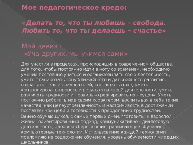  Мое педагогическое кредо:    «Делать то, что ты любишь – свобода.  Любить то, что ты делаешь – счастье»   Мой девиз :  «Уча других, мы учимся сами» Для участия в процессах, происходящих в современном обществе, для того, чтобы постоянно идти в ногу со временем, необходимо умение постоянно учиться и организовывать свою деятельность, уметь планировать зону ближайшего и дальнейшего развития, сохранять цель и следовать ей, составлять план, уметь контролировать процесс и результаты своей деятельности, уметь различать трудности и правильно реагировать на неудачу. Уметь постоянно работать над своим характером, воспитывая в себе такие качества, как целеустремленность и настойчивость в достижении поставленной цели и готовности к преодолению трудностей. Важно обучающихся, с самых первых дней, 