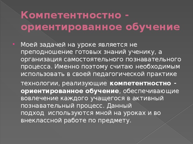 Компетентностно - ориентированное обучение Моей задачей на уроке является не преподношение готовых знаний ученику, а организация самостоятельного познавательного процесса. Именно поэтому считаю необходимым использовать в своей педагогической практике технологии, реализующие   компетентностно  - ориентированное обучение , обеспечивающие вовлечение каждого учащегося в активный познавательный процесс. Данный подход  используются мной на уроках и во внеклассной работе по предмету. 