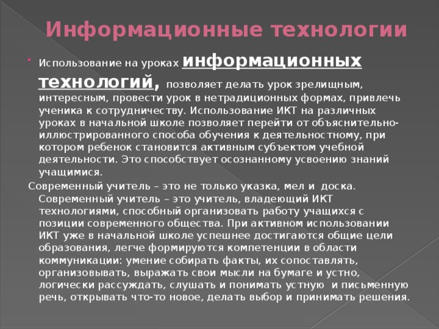 Информационные технологии Использование на уроках информационных технологий ,  позволяет делать урок зрелищным, интересным, провести урок в нетрадиционных формах, привлечь ученика к сотрудничеству. Использование ИКТ на различных уроках в начальной школе позволяет перейти от объяснительно-иллюстрированного способа обучения к деятельностному, при котором ребенок становится активным субъектом учебной деятельности. Это способствует осознанному усвоению знаний учащимися. Современный учитель – это не только указка, мел и  доска. Современный учитель – это учитель, владеющий ИКТ технологиями, способный организовать работу учащихся с позиции современного общества. При активном использовании ИКТ уже в начальной школе успешнее достигаются общие цели образования, легче формируются компетенции в области коммуникации: умение собирать факты, их сопоставлять, организовывать, выражать свои мысли на бумаге и устно, логически рассуждать, слушать и понимать устную  и письменную речь, открывать что-то новое, делать выбор и принимать решения. 