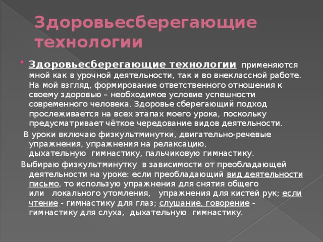 Здоровьесберегающие технологии Здоровьесберегающие технологии   применяются мной как в урочной деятельности, так и во внеклассной работе. На мой взгляд, формирование ответственного отношения к своему здоровью – необходимое условие успешности современного человека. Здоровье сберегающий подход прослеживается на всех этапах моего урока, поскольку предусматривает чёткое чередование видов деятельности.   В уроки включаю физкультминутки, двигательно-речевые упражнения, упражнения на релаксацию, дыхательную  гимнастику, пальчиковую гимнастику. Выбираю физкультминутку  в зависимости от преобладающей деятельности на уроке: если преобладающий вид деятельности письмо , то использую упражнения для снятия общего или   локального утомления,   упражнения для кистей рук; если чтение - гимнастику для глаз; слушание, говорение - гимнастику для слуха,  дыхательную  гимнастику.   