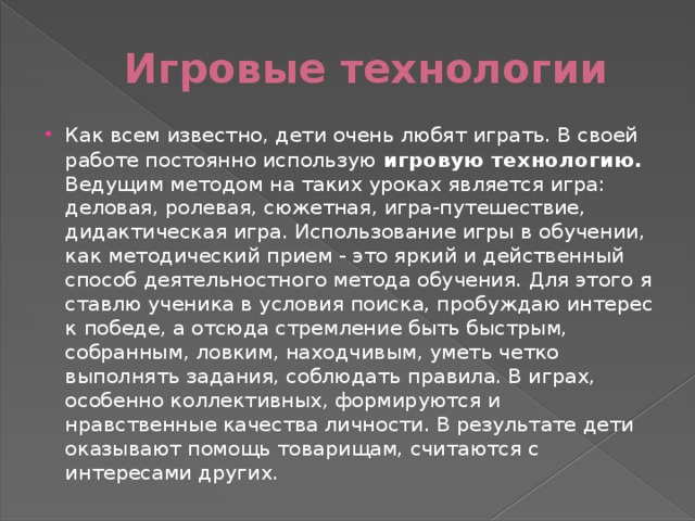 Игровые технологии Как всем известно, дети очень любят играть. В своей работе постоянно использую  игровую технологию . Ведущим методом на таких уроках является игра: деловая, ролевая, сюжетная, игра-путешествие, дидактическая игра. Использование игры в обучении, как методический прием - это яркий и действенный способ деятельностного метода обучения. Для этого я ставлю ученика в условия поиска, пробуждаю интерес к победе, а отсюда стремление быть быстрым, собранным, ловким, находчивым, уметь четко выполнять задания, соблюдать правила. В играх, особенно коллективных, формируются и нравственные качества личности. В результате дети оказывают помощь товарищам, считаются с интересами других. 
