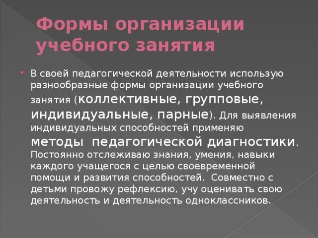 Формы организации учебного занятия В своей педагогической деятельности использую разнообразные формы организации учебного занятия ( коллективные, групповые, индивидуальные, парные ). Для выявления индивидуальных способностей применяю методы  педагогической диагностики . Постоянно отслеживаю знания, умения, навыки каждого учащегося с целью своевременной помощи и развития способностей.  Совместно с детьми провожу рефлексию, учу оценивать свою деятельность и деятельность одноклассников. 