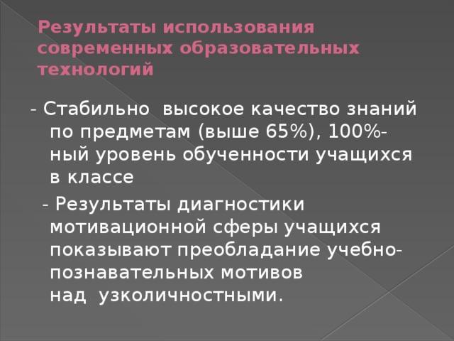 Результаты использования современных образовательных технологий - Стабильно  высокое качество знаний по предметам (выше 65%), 100%-ный уровень обученности учащихся в классе    - Результаты диагностики мотивационной сферы учащихся показывают преобладание учебно-познавательных мотивов над  узколичностными. 