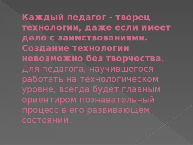 Каждый педагог - творец технологии, даже если имеет дело с заимствованиями. Создание технологии невозможно без творчества.  Для педагога, научившегося работать на технологическом уровне, всегда будет главным ориентиром познавательный процесс в его развивающем состоянии.   