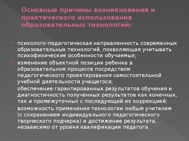 Основные причины возникновения и практического использования образовательных технологий:   психолого-педагогическая направленность современных образовательных технологий, позволяющая учитывать психофизические особенности обучаемых; изменение объектной позиции ребенка в образовательном процессе посредством педагогического проектирования самостоятельной учебной деятельности учащегося; обеспечение гарантированных результатов обучения и диагностичность полученных результатов как конечных, так и промежуточных с последующей их коррекцией; возможность применения технологии любым учителем (с сохранением индивидуального педагогического творческого подчерка) и достижение результата, независимо от уровня квалификации педагога. 