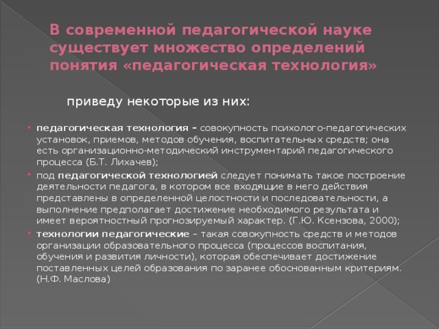 В современной педагогической науке существует множество определений понятия «педагогическая технология»  приведу некоторые из них:   педагогическая технология – совокупность психолого-педагогических установок, приемов, методов обучения, воспитательных средств; она есть организационно-методический инструментарий педагогического процесса (Б.Т. Лихачев);  под педагогической технологией следует понимать такое построение деятельности педагога, в котором все входящие в него действия представлены в определенной целостности и последовательности, а выполнение предполагает достижение необходимого результата и имеет вероятностный прогнозируемый характер. (Г.Ю. Ксензова, 2000);  технологии педагогические – такая совокупность средств и методов организации образовательного процесса (процессов воспитания, обучения и развития личности), которая обеспечивает достижение поставленных целей образования по заранее обоснованным критериям. (Н.Ф. Маслова) 