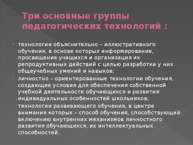 Три основные группы педагогических технологий : технологии объяснительно – иллюстративного обучения, в основе которых информирование, просвещение учащихся и организация их репродуктивных действий с целью разработки у них общеучебных умений и навыков; личностно – ориентированные технологии обучения, создающие условия для обеспечения собственной учебной деятельности обучающихся и развития индивидуальных особенностей школьников; технологии развивающего обучения, в центре внимания которых – способ обучения, способствующий включению внутренних механизмов личностного развития обучающихся, их интеллектуальных способностей. 