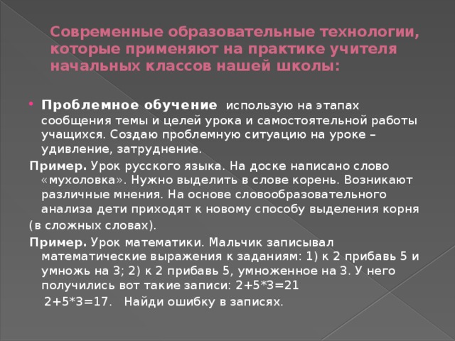 Современные образовательные технологии, которые применяют на практике учителя начальных классов нашей школы: Проблемное обучение   использую на этапах сообщения темы и целей урока и самостоятельной работы учащихся. Создаю проблемную ситуацию на уроке – удивление, затруднение. Пример.  Урок русского языка. На доске написано слово «мухоловка». Нужно выделить в слове корень. Возникают различные мнения. На основе словообразовательного анализа дети приходят к новому способу выделения корня (в сложных словах). Пример.  Урок математики. Мальчик записывал математические выражения к заданиям: 1) к 2 прибавь 5 и умножь на 3; 2) к 2 прибавь 5, умноженное на 3. У него получились вот такие записи: 2+5*3=21      2+5*3=17.   Найди ошибку в записях. 