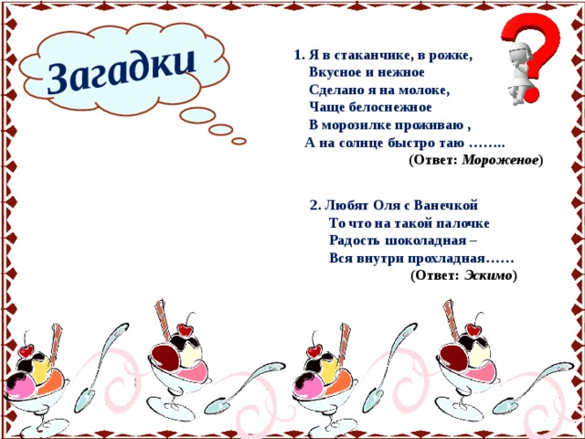Загадки  1. Я в стаканчике, в рожке,  Вкусное и нежное  Сделано я на молоке,  Чаще белоснежное  В морозилке проживаю ,  А на солнце быстро таю ……..  (Ответ: Мороженое ) 2. Любят Оля с Ванечкой  То что на такой палочке  Радость шоколадная –  Вся внутри прохладная……  (Ответ: Эскимо ) 