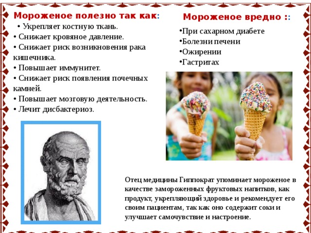 Мороженое полезно так как : Мороженое вредно : : При сахарном диабете Болезни печени Ожирении Гастритах   • Укрепляет костную ткань.  • Снижает кровяное давление.  • Снижает риск возникновения рака кишечника.  • Повышает иммунитет.  • Снижает риск появления почечных камней.  • Повышает мозговую деятельность.  • Лечит дисбактериоз. Отец медицины Гиппократ упоминает мороженое в качестве замороженных фруктовых напитков, как продукт, укрепляющий здоровье и рекомендует его своим пациентам, так как оно содержит соки и улучшает самочувствие и настроение. 