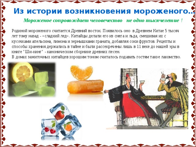 Из истории возникновения мороженого…. Мороженое сопровождает человечество не одно тысячелетие ! Родиной мороженого считается Древний восток. Появилось оно в Древнем Китае 5 тысяч лет тому назад - «сладкий лед». Китайцы делали его из снега и льда, смешивая их с кусочками апельсина, лимона и зернышками граната, добавляя соки фруктов. Рецепты и способы хранения держались в тайне и были рассекречены лишь в 11 веке до нашей эры в книге 